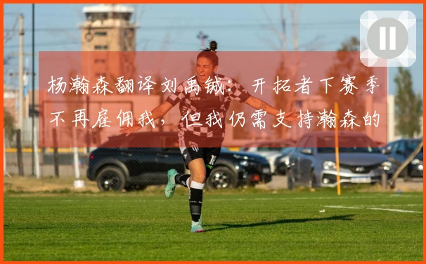 杨瀚森翻译刘禹铖：开拓者下赛季不再雇佣我，但我仍需支持瀚森的生活