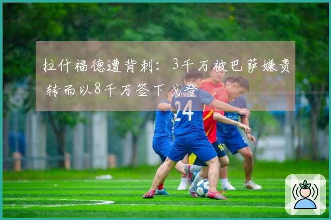 拉什福德遭背刺：3千万被巴萨嫌贵 转而以8千万签下戈登
