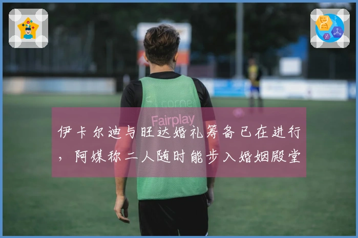 伊卡尔迪与旺达婚礼筹备已在进行，阿媒称二人随时能步入婚姻殿堂